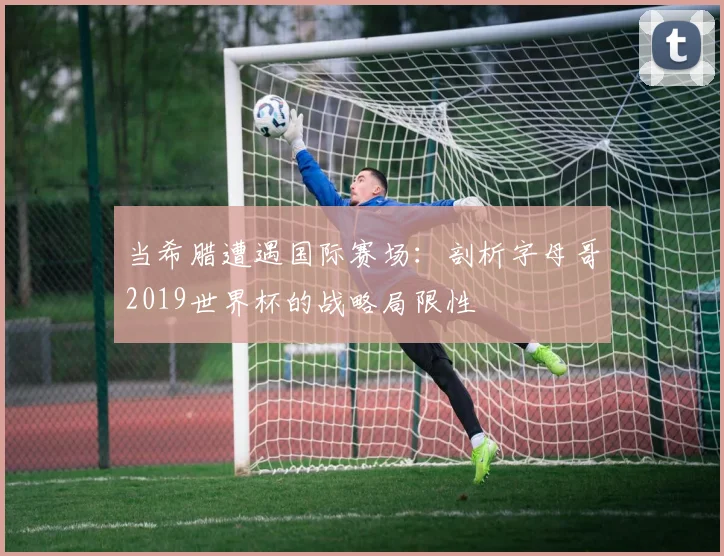 当希腊遭遇国际赛场：剖析字母哥2019世界杯的战略局限性