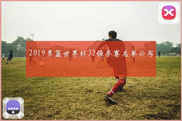 2019男篮世界杯32强参赛名单公布