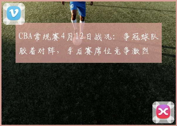CBA常规赛4月12日战况：争冠球队胶着对阵，季后赛席位竞争激烈